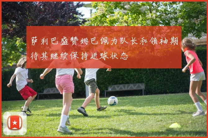 萨利巴盛赞姆巴佩为队长和领袖期待其继续保持进球状态