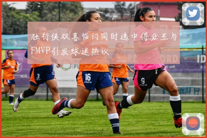 独行侠双喜临门同时选中得分王与FMVP引发球迷热议