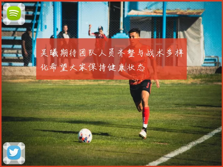 吴曦期待团队人员齐整与战术多样化希望大家保持健康状态