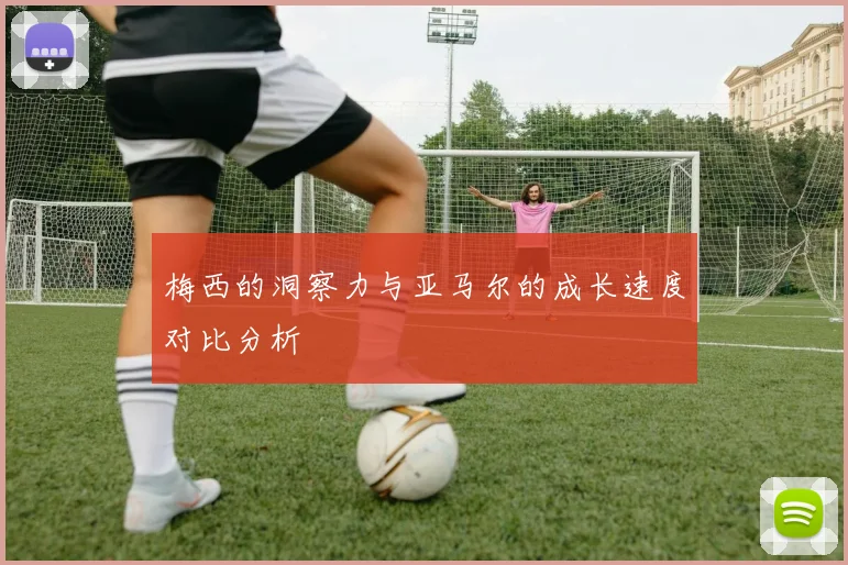 梅西的洞察力与亚马尔的成长速度对比分析