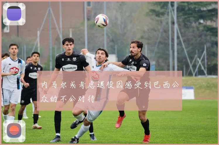 内马尔或考虑退役因感受到巴西公众的不公对待