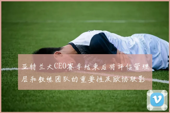 亚特兰大CEO赛季结束后将评估管理层和教练团队的重要性及欧协联影响