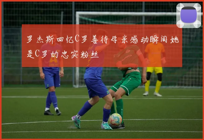 罗杰斯回忆C罗善待母亲感动瞬间她是C罗的忠实粉丝