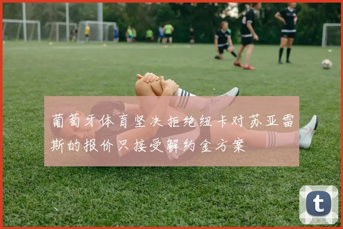 葡萄牙体育坚决拒绝纽卡对苏亚雷斯的报价只接受解约金方案
