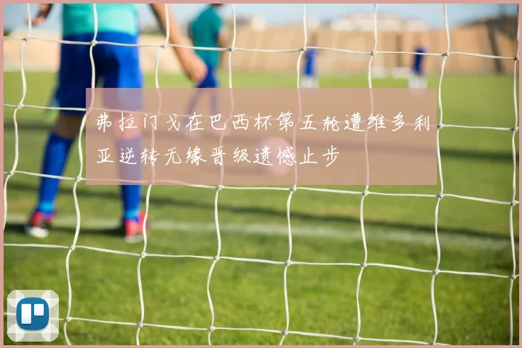 弗拉门戈在巴西杯第五轮遭维多利亚逆转无缘晋级遗憾止步