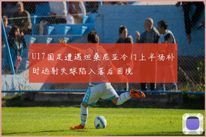 U17国足遭遇坦桑尼亚冷门上半场补时远射失球陷入落后困境