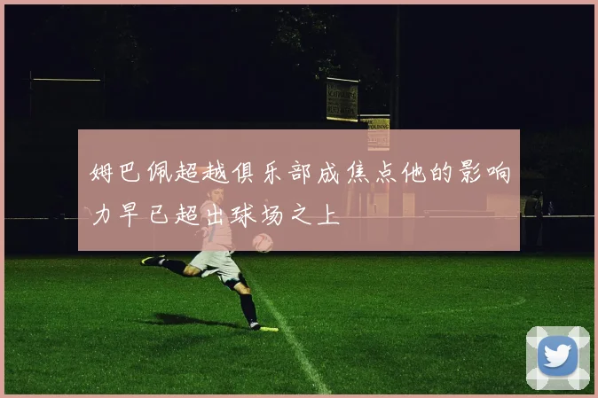 姆巴佩超越俱乐部成焦点他的影响力早已超出球场之上